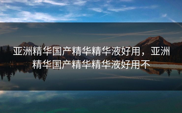 亚洲精华国产精华精华液好用，亚洲精华国产精华精华液好用不