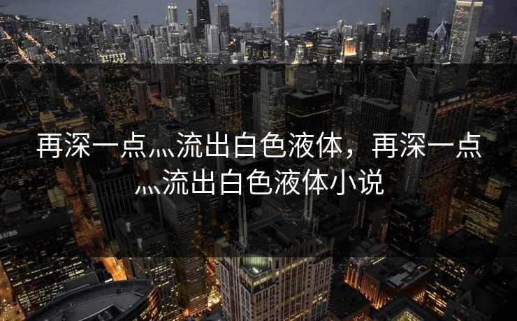 再深一点灬流出白色液体，再深一点灬流出白色液体小说