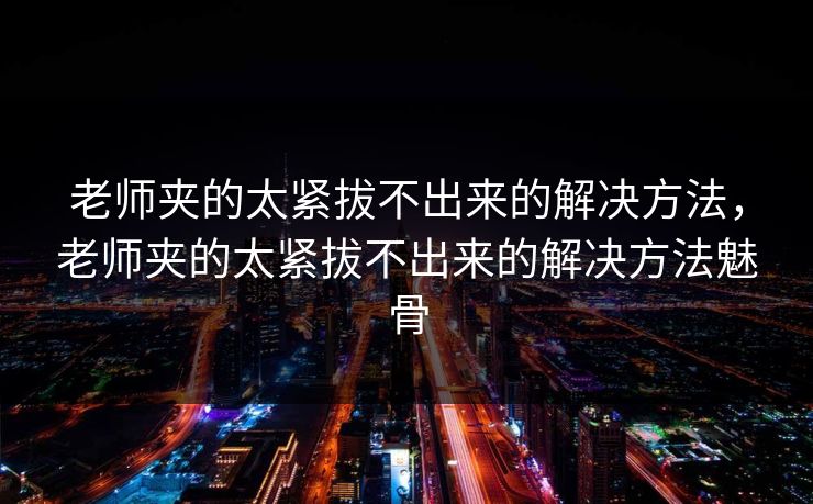 老师夹的太紧拔不出来的解决方法，老师夹的太紧拔不出来的解决方法魅骨