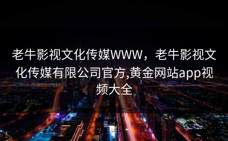 老牛影视文化传媒WWW，老牛影视文化传媒有限公司官方,黄金网站app视频大全