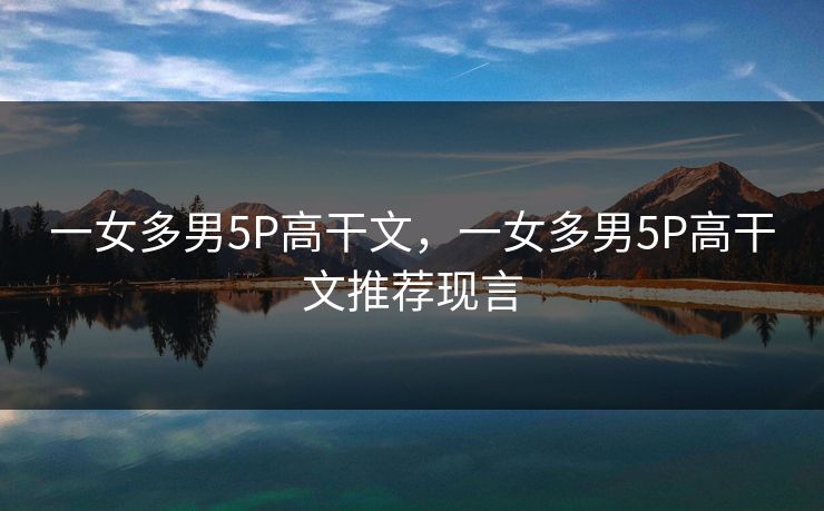 一女多男5P高干文，一女多男5P高干文推荐现言