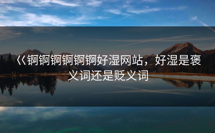 巜锕锕锕锕锕锕好湿网站，好湿是褒义词还是贬义词