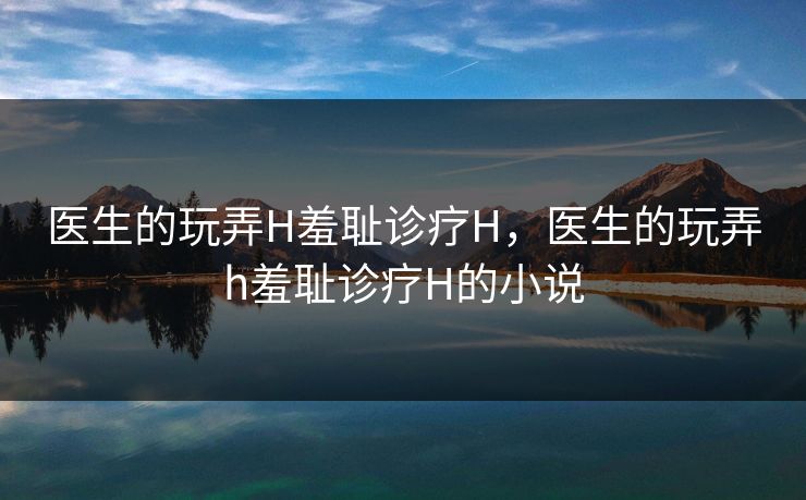 医生的玩弄H羞耻诊疗H，医生的玩弄h羞耻诊疗H的小说
