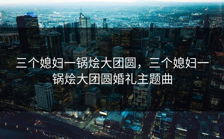 三个媳妇一锅烩大团圆，三个媳妇一锅烩大团圆婚礼主题曲