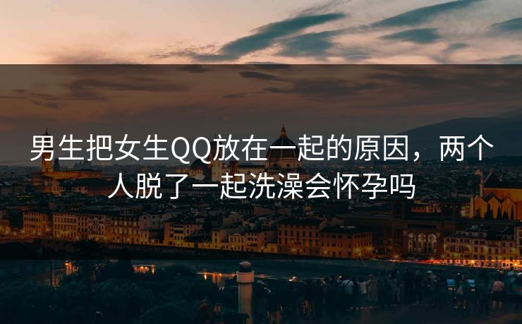 男生把女生QQ放在一起的原因，两个人脱了一起洗澡会怀孕吗