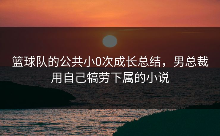 篮球队的公共小0次成长总结，男总裁用自己犒劳下属的小说
