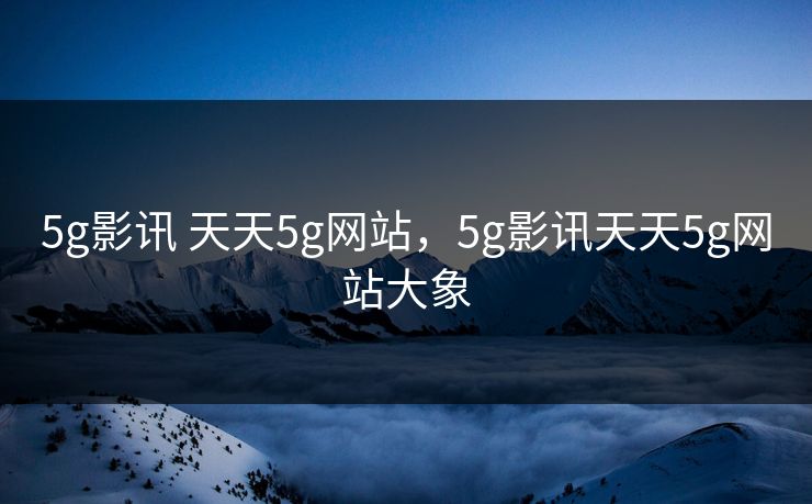 5g影讯 天天5g网站，5g影讯天天5g网站大象