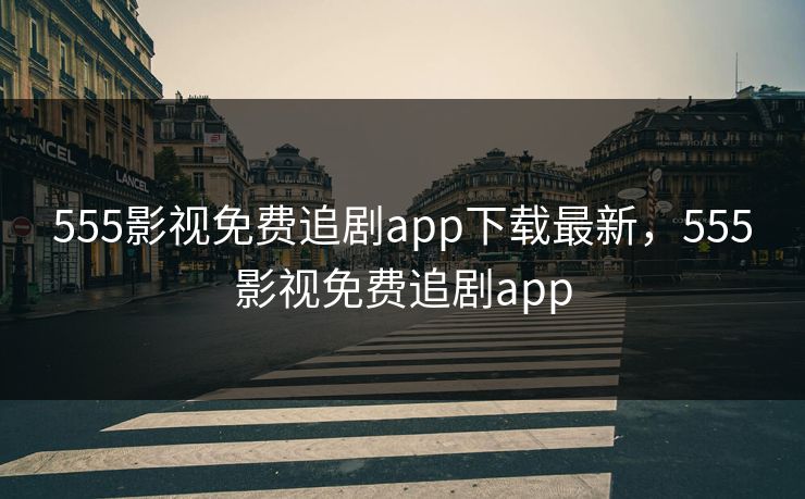 555影视免费追剧app下载最新，555影视免费追剧app