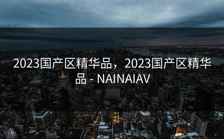 2023国产区精华品，2023国产区精华品 - NAINAIAV