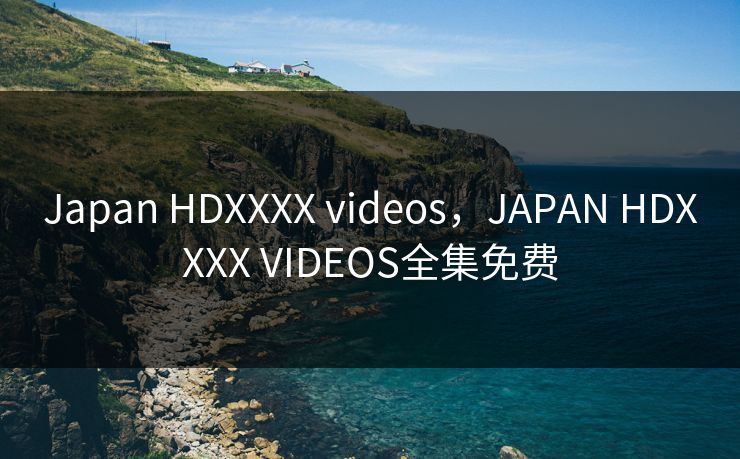 Japan HDXXXX videos，JAPAN HDXXXX VIDEOS全集免费