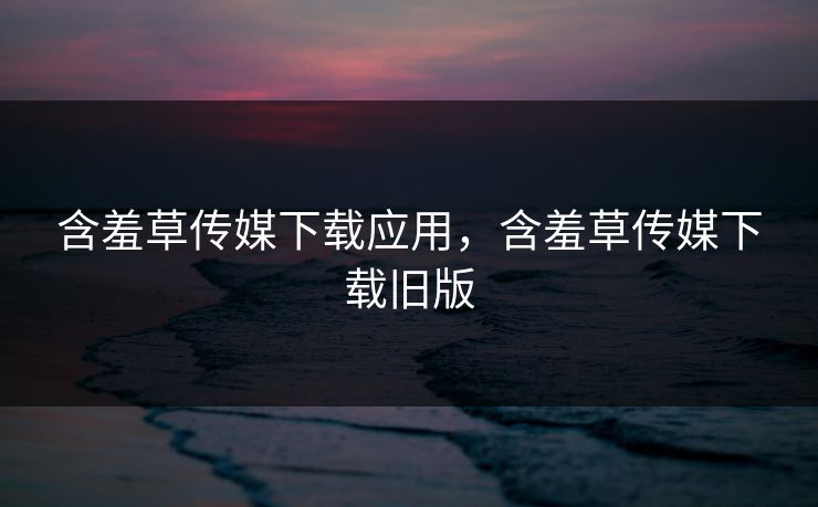 含羞草传媒下载应用，含羞草传媒下载旧版