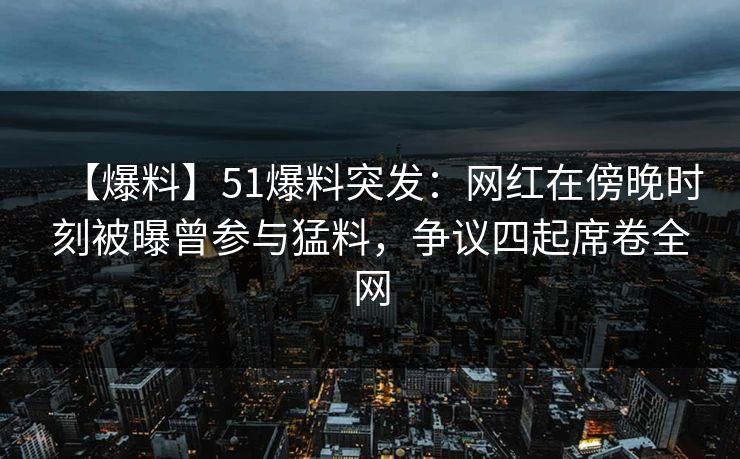 【爆料】51爆料突发：网红在傍晚时刻被曝曾参与猛料，争议四起席卷全网