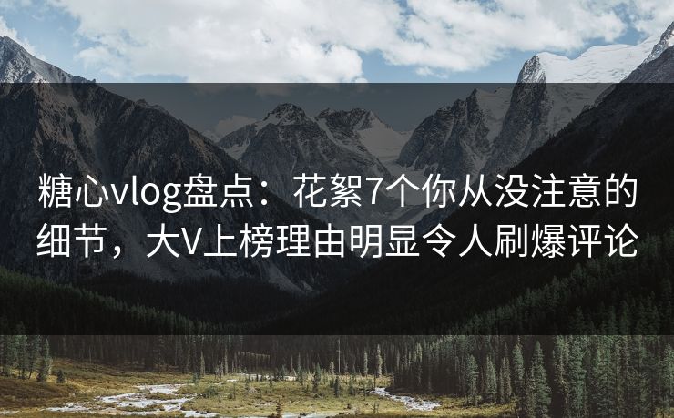 糖心vlog盘点：花絮7个你从没注意的细节，大V上榜理由明显令人刷爆评论