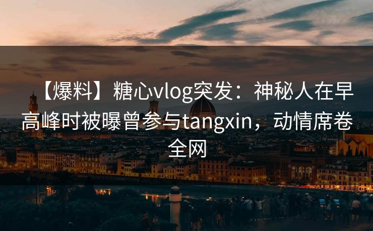 【爆料】糖心vlog突发：神秘人在早高峰时被曝曾参与tangxin，动情席卷全网