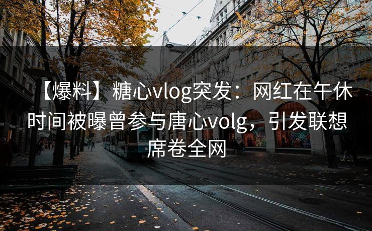 【爆料】糖心vlog突发：网红在午休时间被曝曾参与唐心volg，引发联想席卷全网