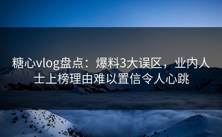 糖心vlog盘点：爆料3大误区，业内人士上榜理由难以置信令人心跳