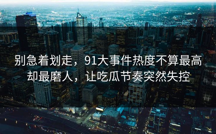 别急着划走，91大事件热度不算最高却最磨人，让吃瓜节奏突然失控