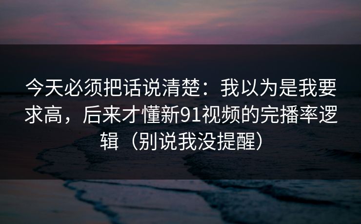 今天必须把话说清楚：我以为是我要求高，后来才懂新91视频的完播率逻辑（别说我没提醒）