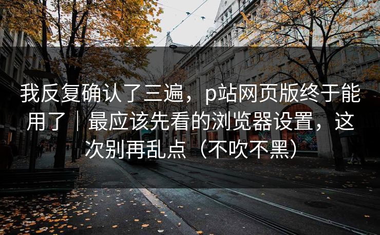 我反复确认了三遍,p站网页版终于能用了|最应该先看的浏览器设置,这次别再乱点(不吹不黑)