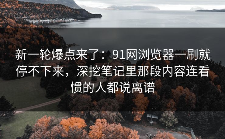 新一轮爆点来了:91网浏览器一刷就停不下来,深挖笔记里那段内容连看惯的人都说离谱
