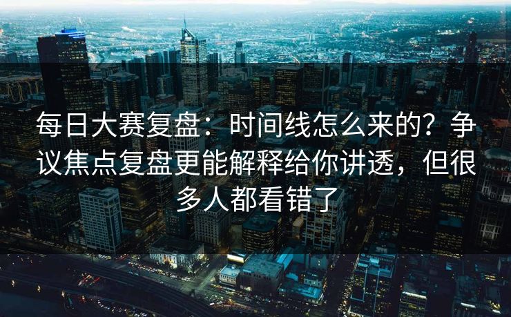 每日大赛复盘:时间线怎么来的?争议焦点复盘更能解释给你讲透,但很多人都看错了