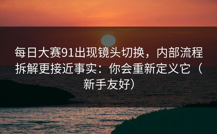 每日大赛91出现镜头切换,内部流程拆解更接近事实:你会重新定义它(新手友好)