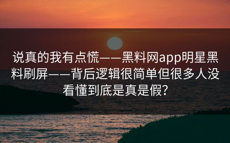 说真的我有点慌——黑料网app明星黑料刷屏——背后逻辑很简单但很多人没看懂到底是真是假?