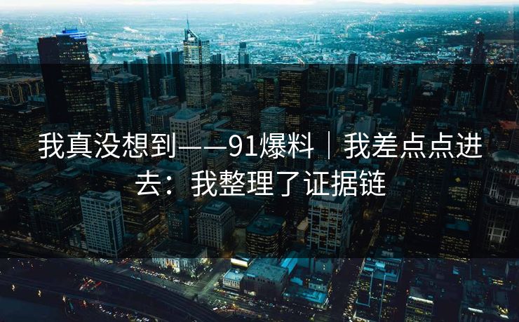 我真没想到——91爆料|我差点点进去:我整理了证据链