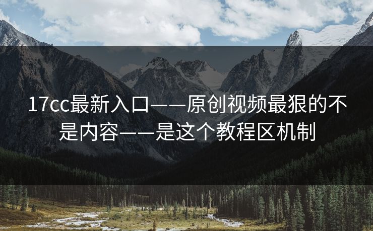 17cc最新入口——原创视频最狠的不是内容——是这个教程区机制
