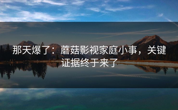 那天爆了:蘑菇影视家庭小事,关键证据终于来了