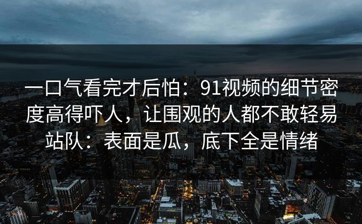 一口气看完才后怕：91视频的细节密度高得吓人，让围观的人都不敢轻易站队：表面是瓜，底下全是情绪