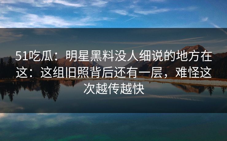 51吃瓜:明星黑料没人细说的地方在这:这组旧照背后还有一层,难怪这次越传越快