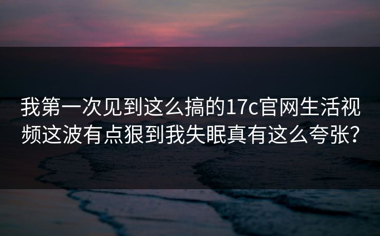 我第一次见到这么搞的17c官网生活视频这波有点狠到我失眠真有这么夸张?