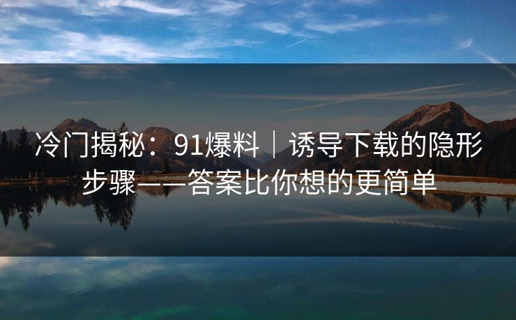 冷门揭秘:91爆料|诱导下载的隐形步骤——答案比你想的更简单