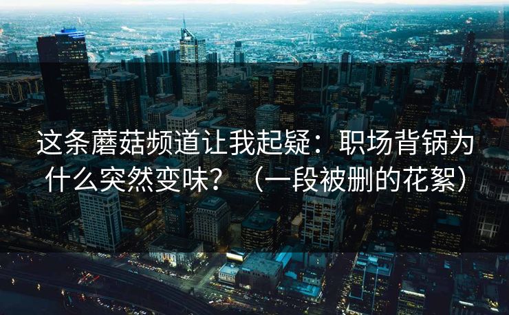 这条蘑菇频道让我起疑：职场背锅为什么突然变味？（一段被删的花絮）