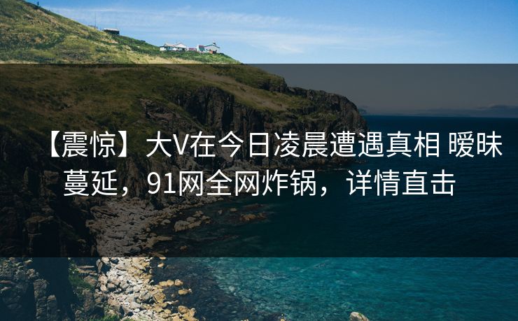 【震惊】大V在今日凌晨遭遇真相 暧昧蔓延,91网全网炸锅,详情直击