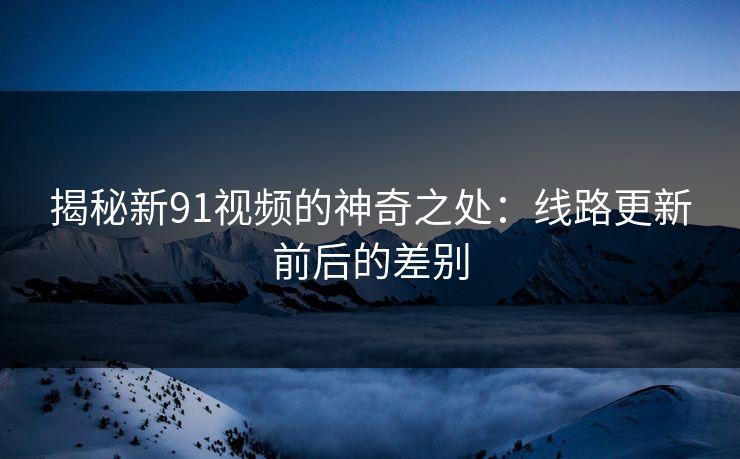 揭秘新91视频的神奇之处:线路更新前后的差别