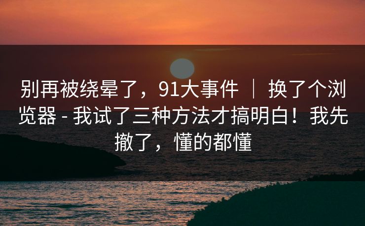 别再被绕晕了,91大事件 | 换了个浏览器 - 我试了三种方法才搞明白!我先撤了,懂的都懂 别再被绕晕了,91大事件 | 换了个浏览器 - 我试了三种方法才搞明白!我先撤了,懂的都懂