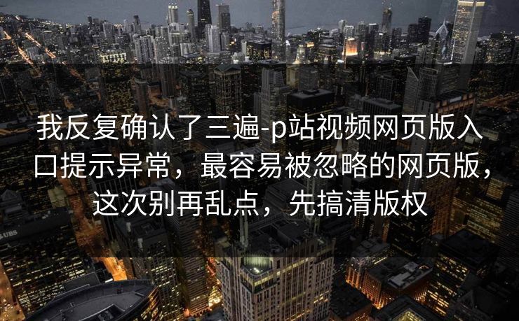 我反复确认了三遍-p站视频网页版入口提示异常，最容易被忽略的网页版，这次别再乱点，先搞清版权