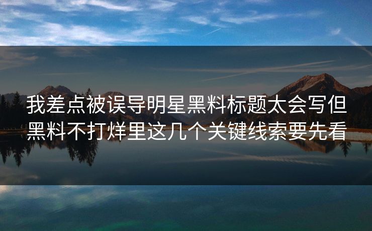 我差点被误导明星黑料标题太会写但黑料不打烊里这几个关键线索要先看