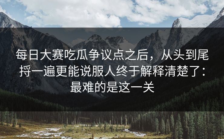 每日大赛吃瓜争议点之后,从头到尾捋一遍更能说服人终于解释清楚了:最难的是这一关
