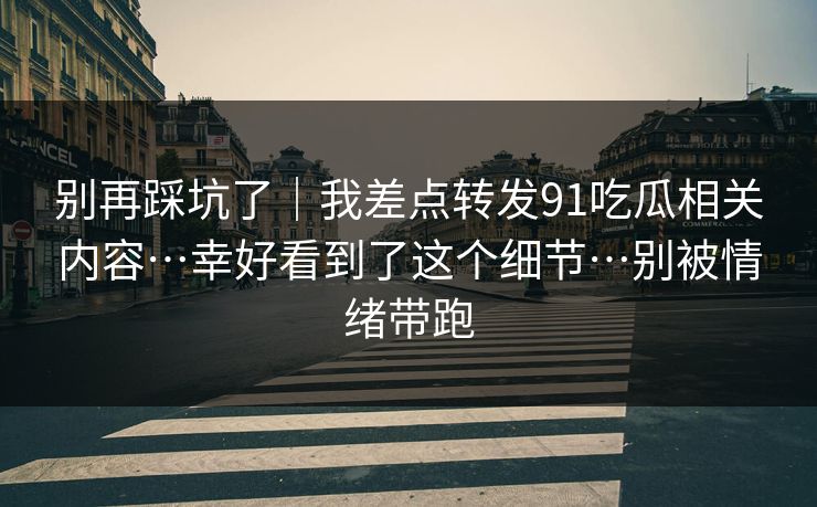 别再踩坑了｜我差点转发91吃瓜相关内容…幸好看到了这个细节…别被情绪带跑