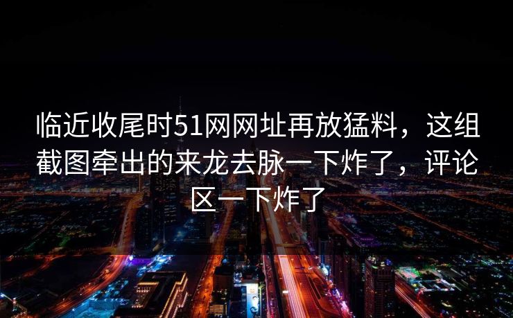 临近收尾时51网网址再放猛料，这组截图牵出的来龙去脉一下炸了，评论区一下炸了