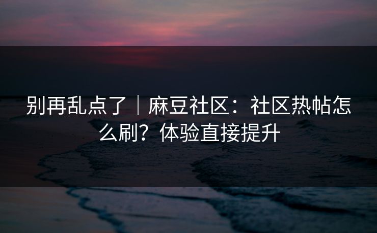 别再乱点了｜麻豆社区：社区热帖怎么刷？体验直接提升