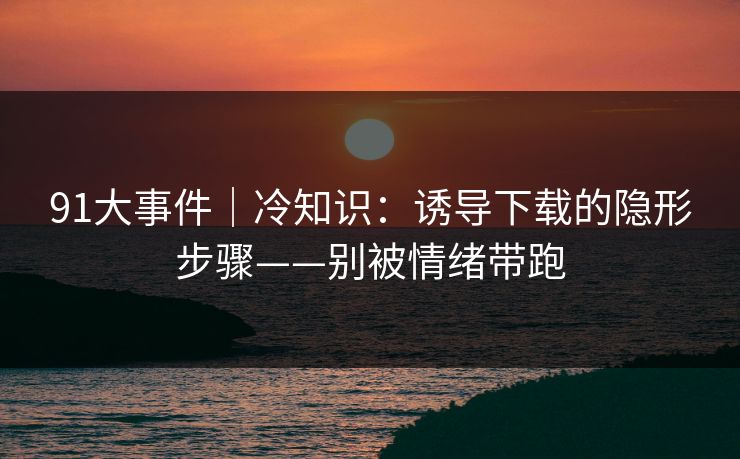 91大事件｜冷知识：诱导下载的隐形步骤——别被情绪带跑