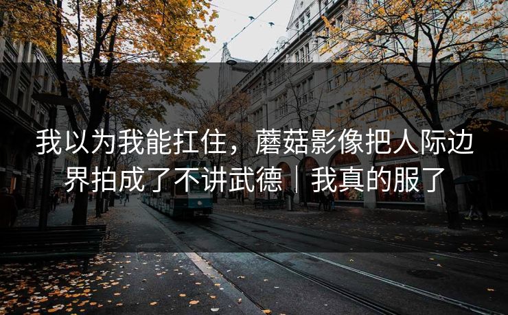 我以为我能扛住,蘑菇影像把人际边界拍成了不讲武德|我真的服了 我以为我能扛住,蘑菇影像把人际边界拍成了不讲武德|我真的服了