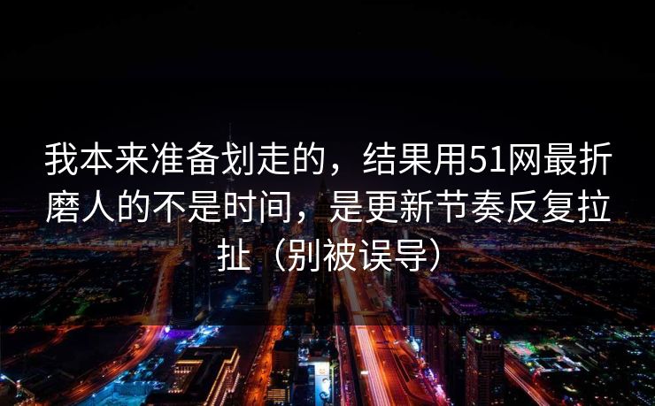 我本来准备划走的,结果用51网最折磨人的不是时间,是更新节奏反复拉扯(别被误导)