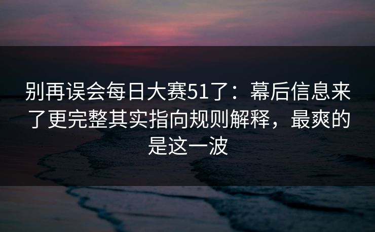 别再误会每日大赛51了:幕后信息来了更完整其实指向规则解释,最爽的是这一波